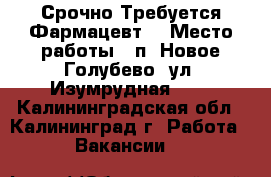 Срочно Требуется Фармацевт! › Место работы ­ п. Новое Голубево, ул. Изумрудная, 21 - Калининградская обл., Калининград г. Работа » Вакансии   